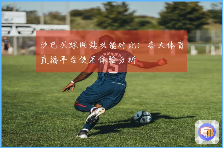 沙巴买球网站功能对比：各大体育直播平台使用体验分析