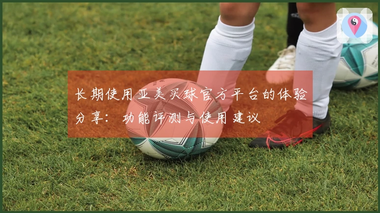 长期使用亚美买球官方平台的体验分享：功能评测与使用建议