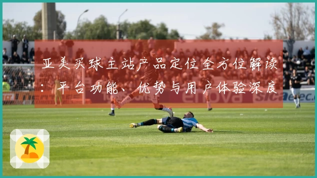 亚美买球主站产品定位全方位解读：平台功能、优势与用户体验深度解析