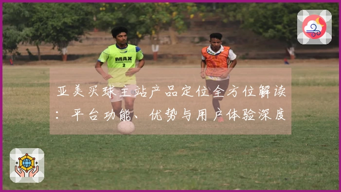 亚美买球主站产品定位全方位解读：平台功能、优势与用户体验深度解析